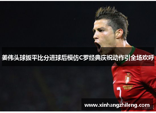 姜伟头球扳平比分进球后模仿C罗经典庆祝动作引全场欢呼