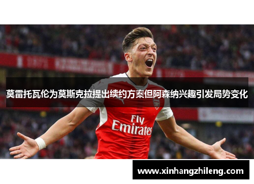 莫雷托瓦伦为莫斯克拉提出续约方案但阿森纳兴趣引发局势变化